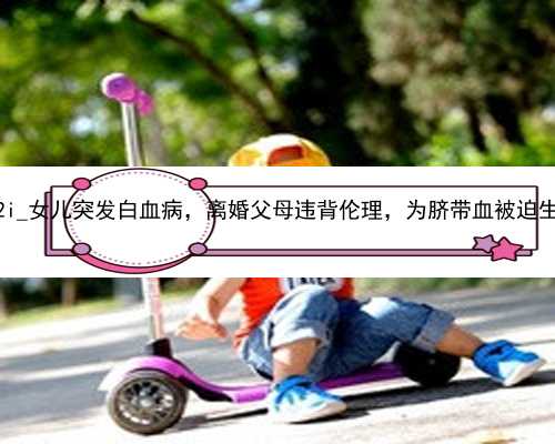 广州代孕网费用明细|zMA2i_女儿突发白血病，离婚父母