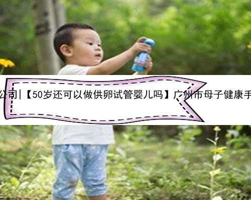 广州权威代怀孕公司|【50岁还可以做供卵试管婴儿吗】广州市母子健康手册，办